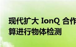 现代扩大 IonQ 合作伙伴关系 将使用量子计算进行物体检测